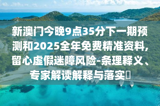 新澳门今晚9点35分下一期预测和2025全年免费精准资料,留心虚假迷障风险-条理释义、专家解读解释与落实